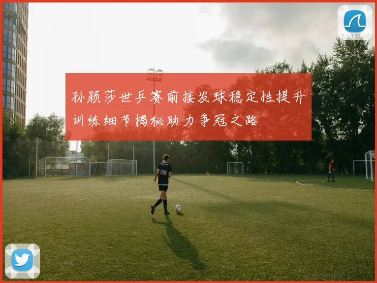孙颖莎世乒赛前接发球稳定性提升训练细节揭秘助力争冠之路