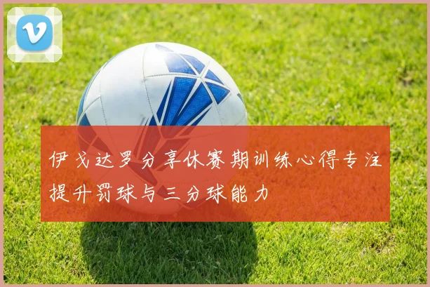 伊戈达罗分享休赛期训练心得专注提升罚球与三分球能力