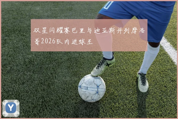 双星闪耀赛巴里与迪亚斯并列摩洛哥2026队内进球王