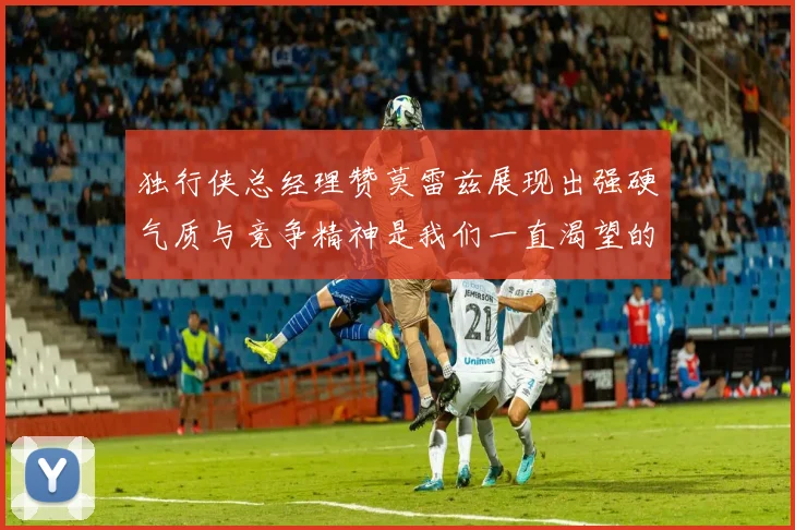 独行侠总经理赞莫雷兹展现出强硬气质与竞争精神是我们一直渴望的特质