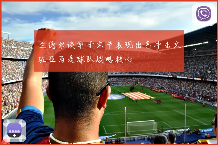 兰德尔谈华子末节表现出色冲击文班亚马是球队战略核心
