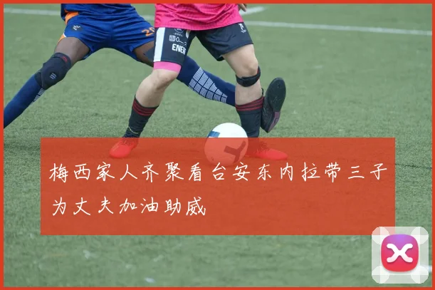 梅西家人齐聚看台安东内拉带三子为丈夫加油助威
