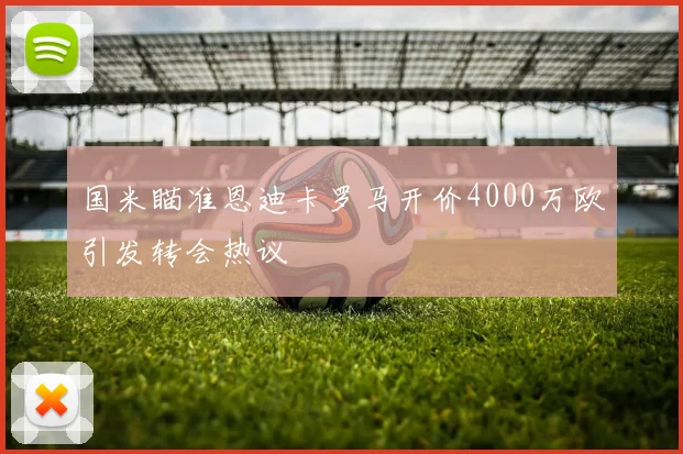 国米瞄准恩迪卡罗马开价4000万欧引发转会热议