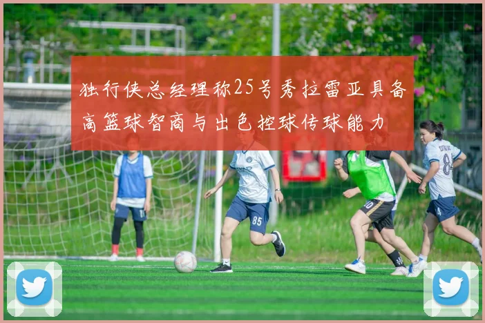 独行侠总经理称25号秀拉雷亚具备高篮球智商与出色控球传球能力