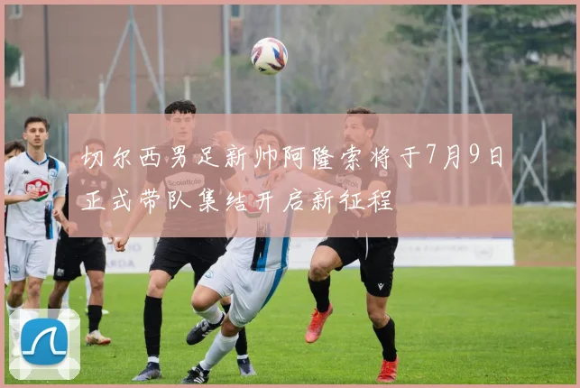 切尔西男足新帅阿隆索将于7月9日正式带队集结开启新征程