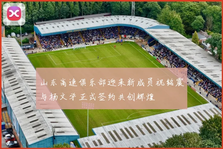 山东高速俱乐部迎来新成员祝铭震与杨文学正式签约共创辉煌
