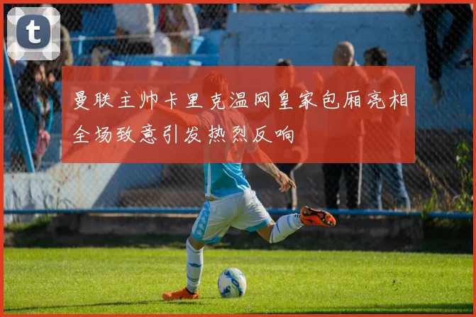曼联主帅卡里克温网皇家包厢亮相全场致意引发热烈反响