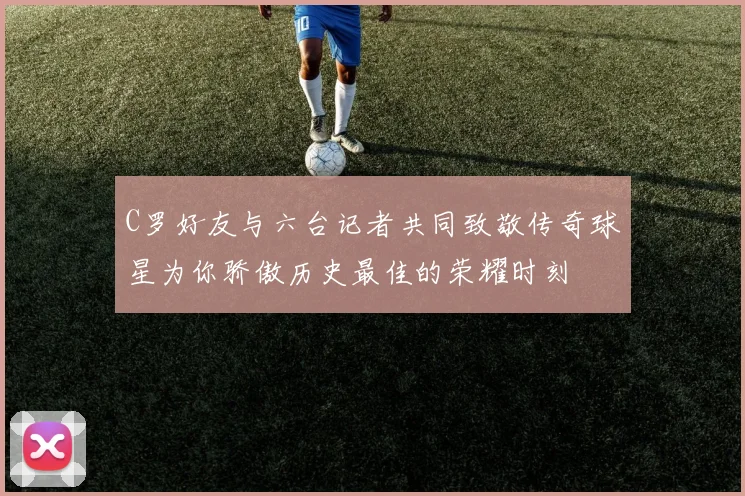 C罗好友与六台记者共同致敬传奇球星为你骄傲历史最佳的荣耀时刻