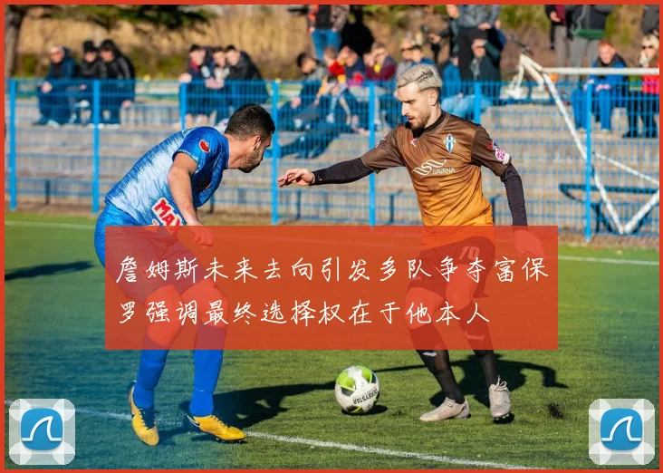 詹姆斯未来去向引发多队争夺富保罗强调最终选择权在于他本人