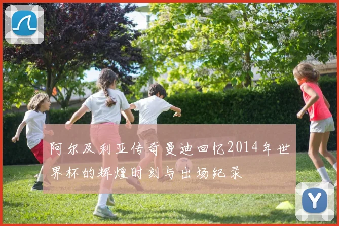 阿尔及利亚传奇曼迪回忆2014年世界杯的辉煌时刻与出场纪录