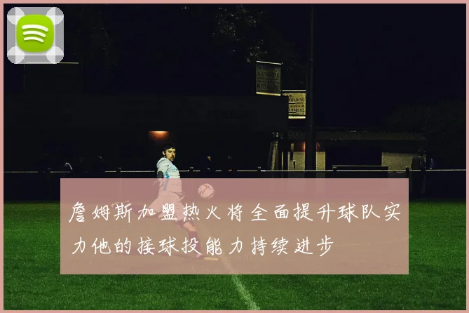 詹姆斯加盟热火将全面提升球队实力他的接球投能力持续进步